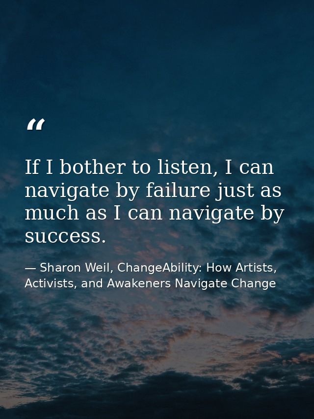 If I bother to listen, I can navigate by failure just as much as I can navigate by success. — Sharon Weil, ChangeAbility: How Artists, Activists, and Awakeners Navigate Change