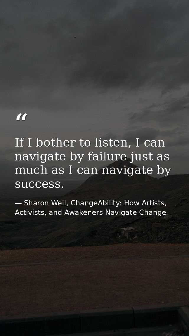 If I bother to listen, I can navigate by failure just as much as I can navigate by success. — Sharon Weil, ChangeAbility: How Artists, Activists, and Awakeners Navigate Change