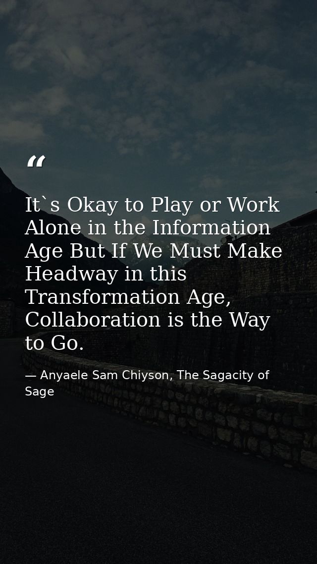 It`s Okay to Play or Work Alone in the Information Age But If We Must Make Headway in this Transformation Age, Collabora — Anyaele Sam Chiyson, The Sagacity of Sage