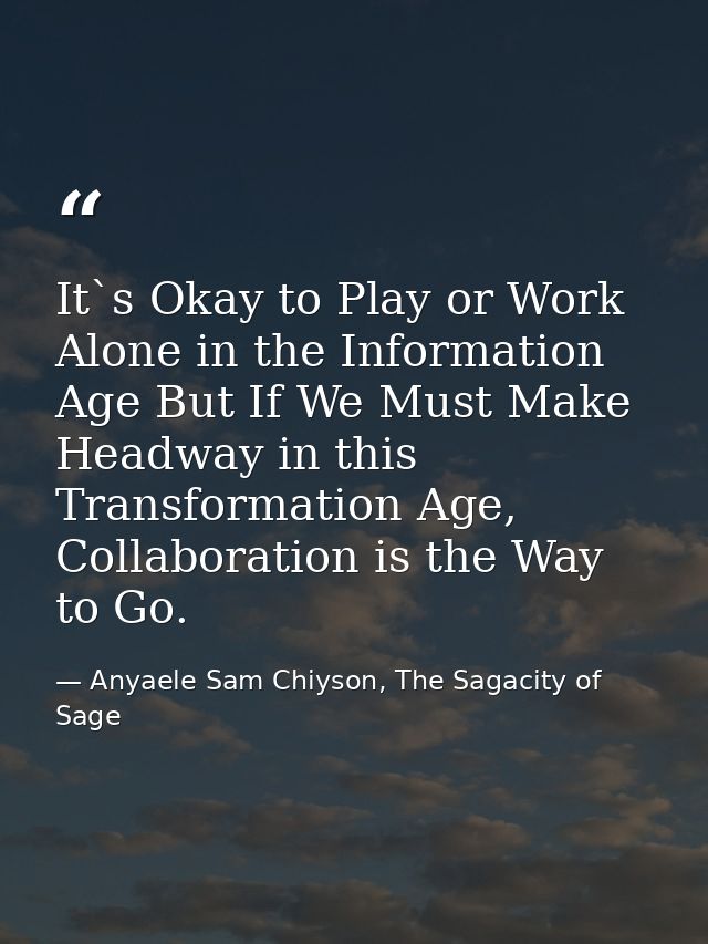 It`s Okay to Play or Work Alone in the Information Age But If We Must Make Headway in this Transformation Age, Collabora — Anyaele Sam Chiyson, The Sagacity of Sage