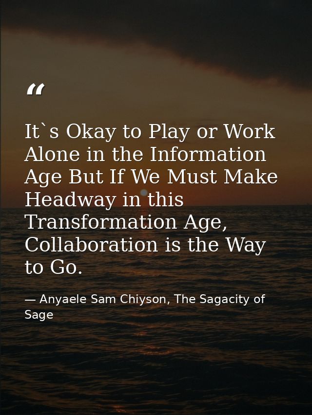 It`s Okay to Play or Work Alone in the Information Age But If We Must Make Headway in this Transformation Age, Collabora — Anyaele Sam Chiyson, The Sagacity of Sage