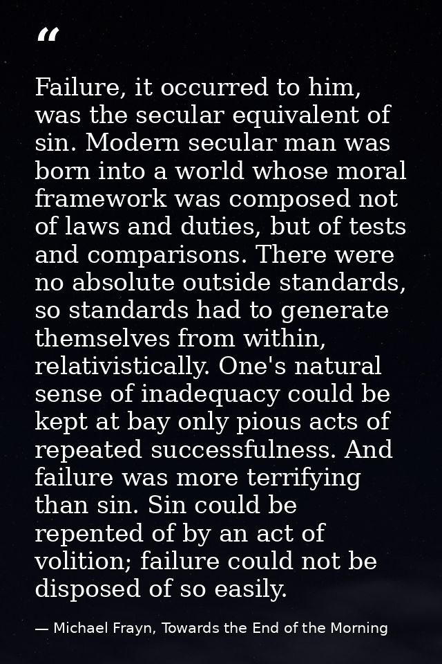 Failure, it occurred to him, was the secular equivalent of sin. Modern secular man was born into a world whose moral fra — Michael Frayn, Towards the End of the Morning