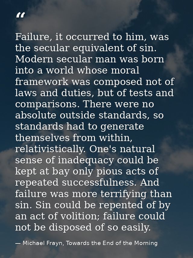 Failure, it occurred to him, was the secular equivalent of sin. Modern secular man was born into a world whose moral fra — Michael Frayn, Towards the End of the Morning