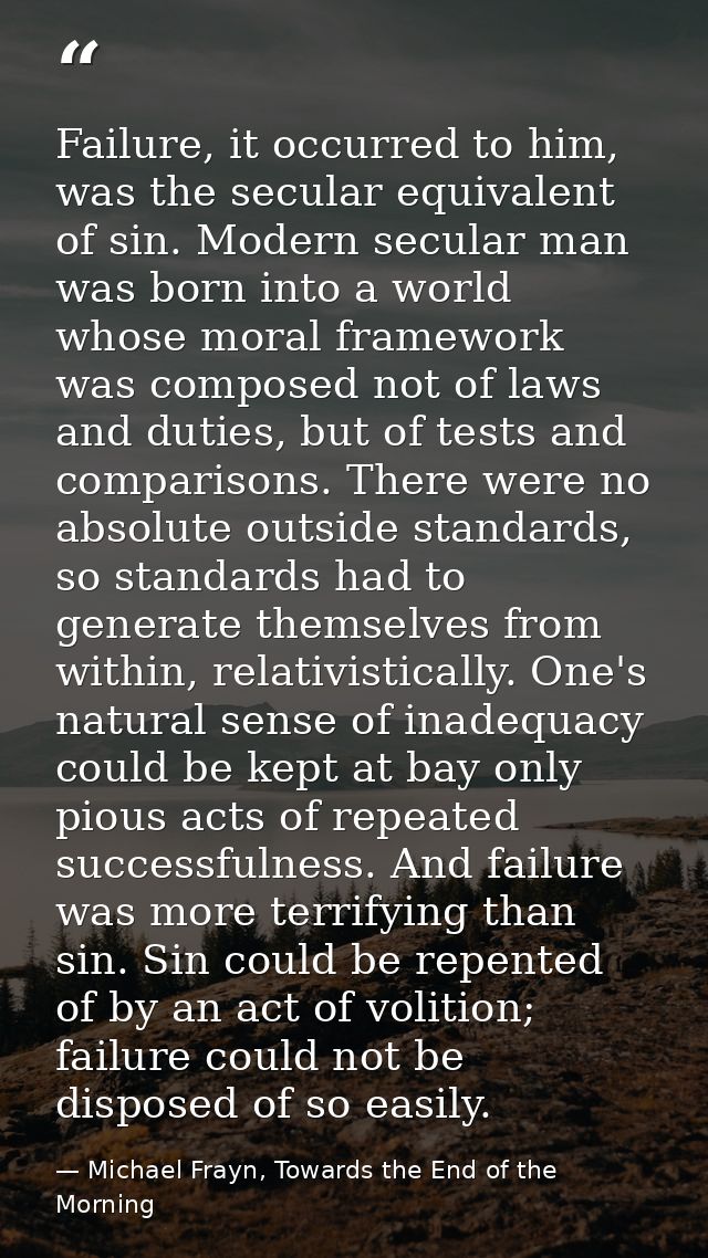 Failure, it occurred to him, was the secular equivalent of sin. Modern secular man was born into a world whose moral fra — Michael Frayn, Towards the End of the Morning