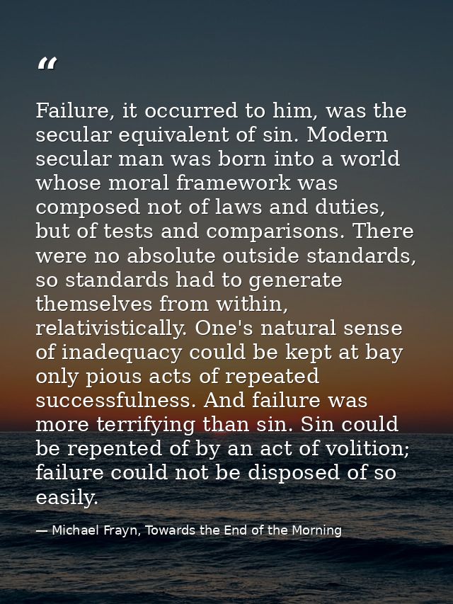 Failure, it occurred to him, was the secular equivalent of sin. Modern secular man was born into a world whose moral fra — Michael Frayn, Towards the End of the Morning