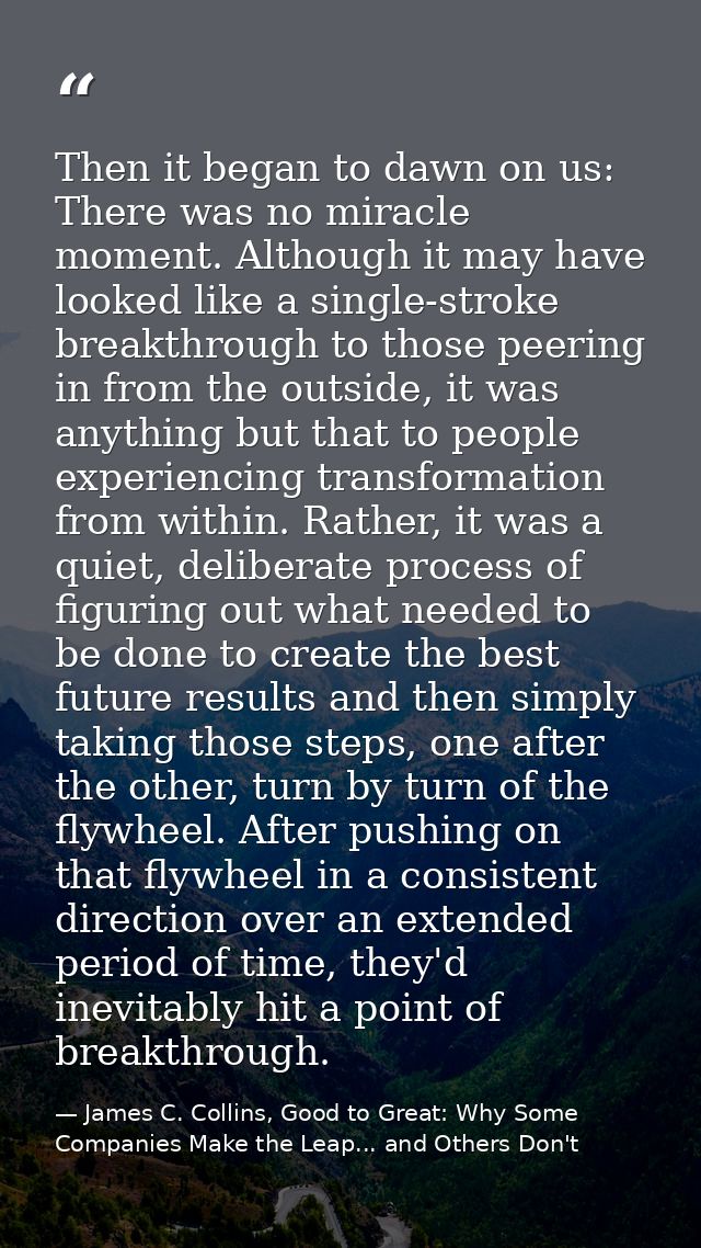 Then it began to dawn on us: There was no miracle moment. Although it may have looked like a single-stroke breakthrough  — James C. Collins, Good to Great: Why Some Companies Make the Leap... and Others Don't