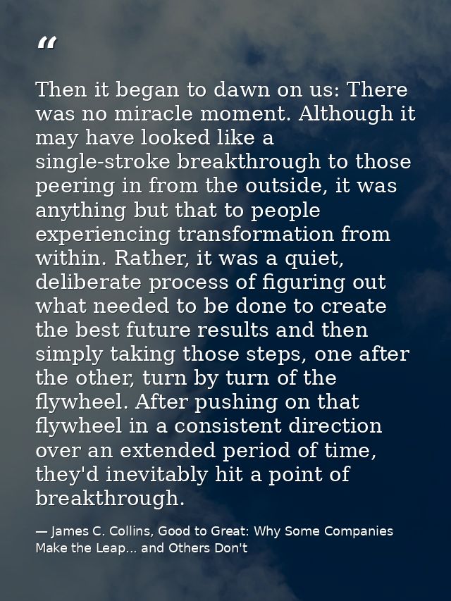 Then it began to dawn on us: There was no miracle moment. Although it may have looked like a single-stroke breakthrough  — James C. Collins, Good to Great: Why Some Companies Make the Leap... and Others Don't