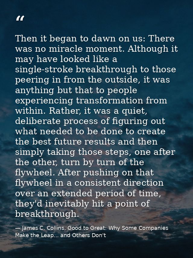 Then it began to dawn on us: There was no miracle moment. Although it may have looked like a single-stroke breakthrough  — James C. Collins, Good to Great: Why Some Companies Make the Leap... and Others Don't