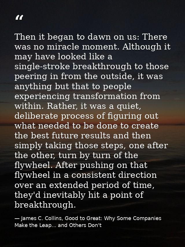 Then it began to dawn on us: There was no miracle moment. Although it may have looked like a single-stroke breakthrough  — James C. Collins, Good to Great: Why Some Companies Make the Leap... and Others Don't