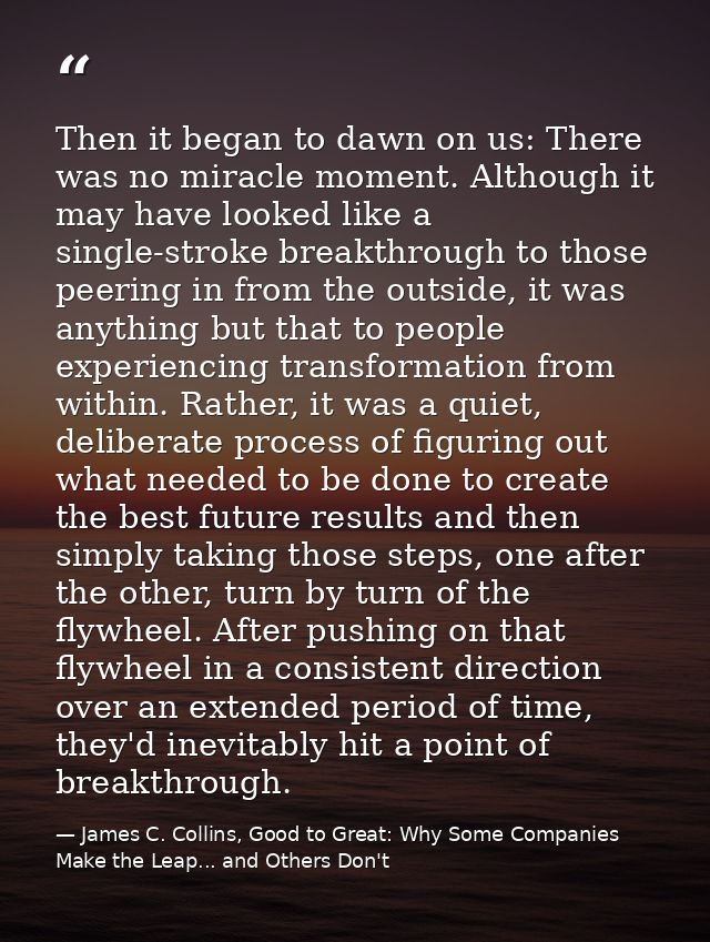 Then it began to dawn on us: There was no miracle moment. Although it may have looked like a single-stroke breakthrough  — James C. Collins, Good to Great: Why Some Companies Make the Leap... and Others Don't