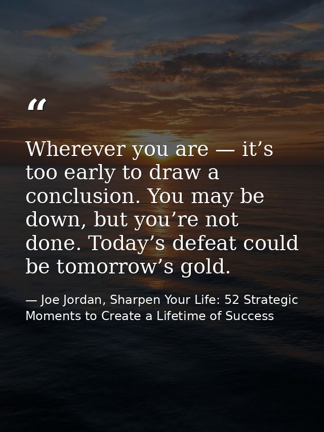 Wherever you are — it’s too early to draw a conclusion. You may be down, but you’re not done. Today’s defeat could be to — Joe Jordan, Sharpen Your Life: 52 Strategic Moments to Create a Lifetime of Success