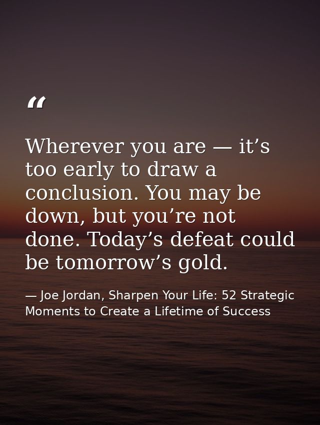 Wherever you are — it’s too early to draw a conclusion. You may be down, but you’re not done. Today’s defeat could be to — Joe Jordan, Sharpen Your Life: 52 Strategic Moments to Create a Lifetime of Success