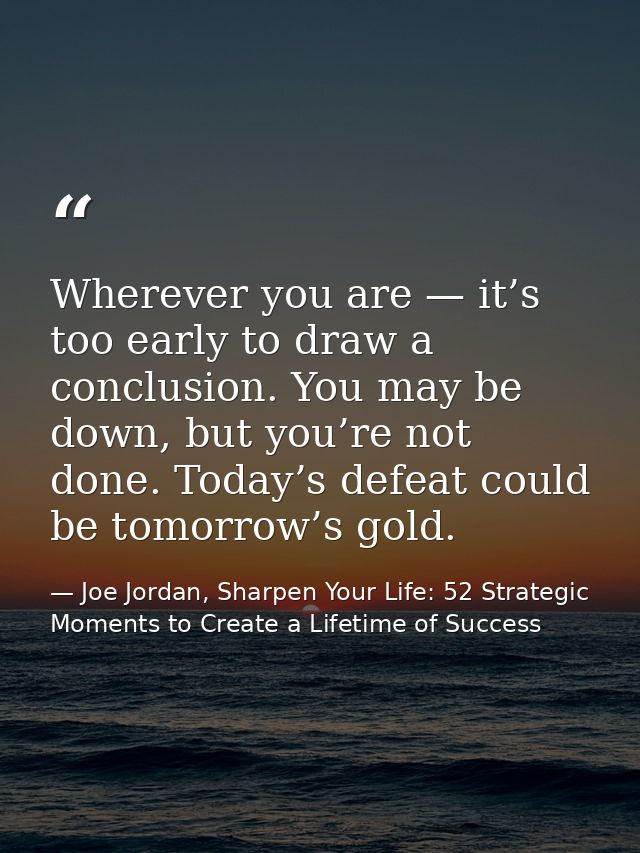 Wherever you are — it’s too early to draw a conclusion. You may be down, but you’re not done. Today’s defeat could be to — Joe Jordan, Sharpen Your Life: 52 Strategic Moments to Create a Lifetime of Success