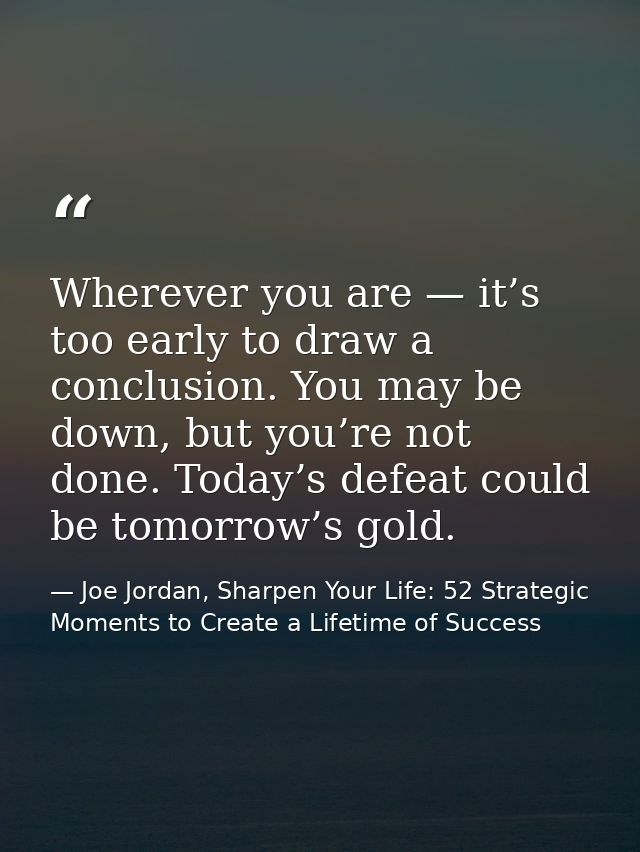 Wherever you are — it’s too early to draw a conclusion. You may be down, but you’re not done. Today’s defeat could be to — Joe Jordan, Sharpen Your Life: 52 Strategic Moments to Create a Lifetime of Success