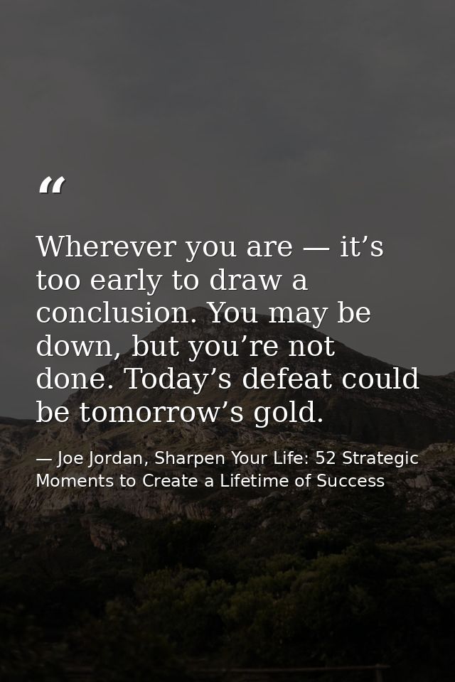 Wherever you are — it’s too early to draw a conclusion. You may be down, but you’re not done. Today’s defeat could be to — Joe Jordan, Sharpen Your Life: 52 Strategic Moments to Create a Lifetime of Success