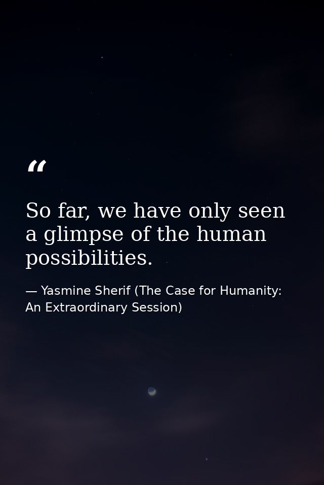 So far, we have only seen a glimpse of the human possibilities. — Yasmine Sherif (The Case for Humanity: An Extraordinary Session)