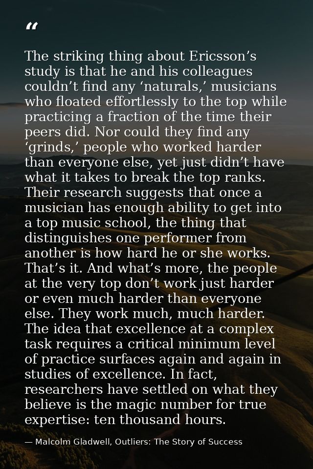 The striking thing about Ericsson’s study is that he and his colleagues couldn’t find any ‘naturals,’ musicians who floa — Malcolm Gladwell, Outliers: The Story of Success