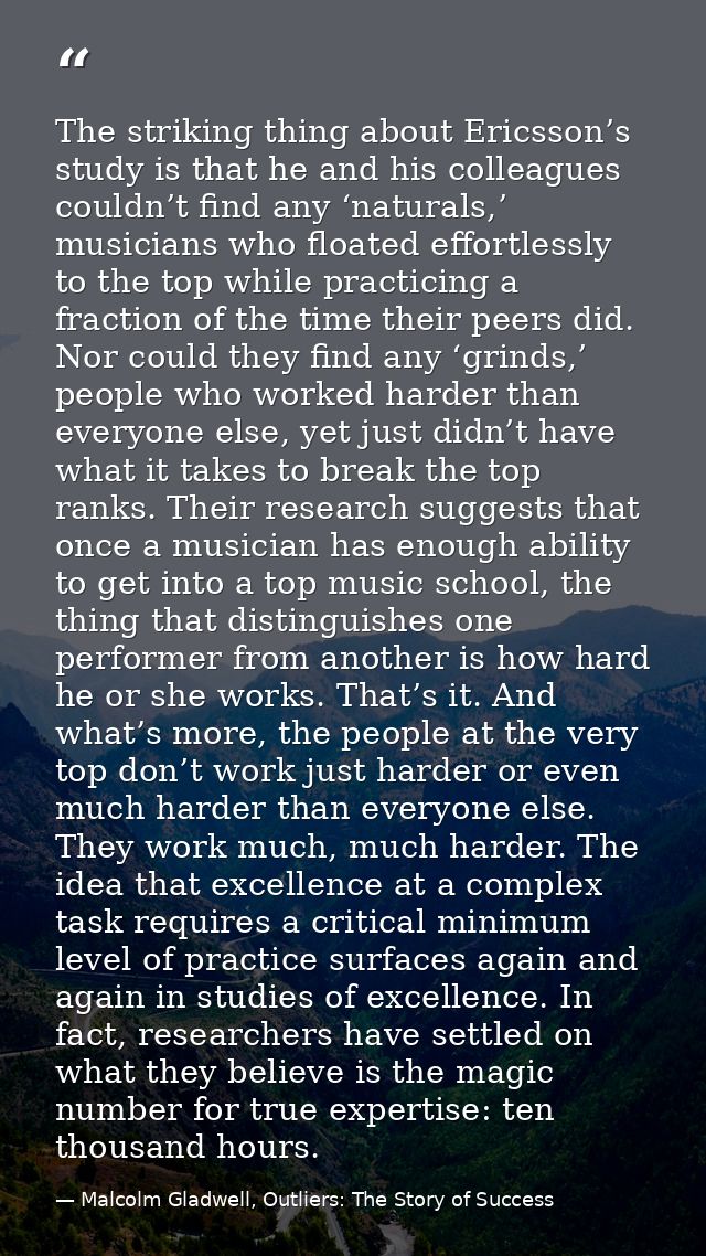 The striking thing about Ericsson’s study is that he and his colleagues couldn’t find any ‘naturals,’ musicians who floa — Malcolm Gladwell, Outliers: The Story of Success