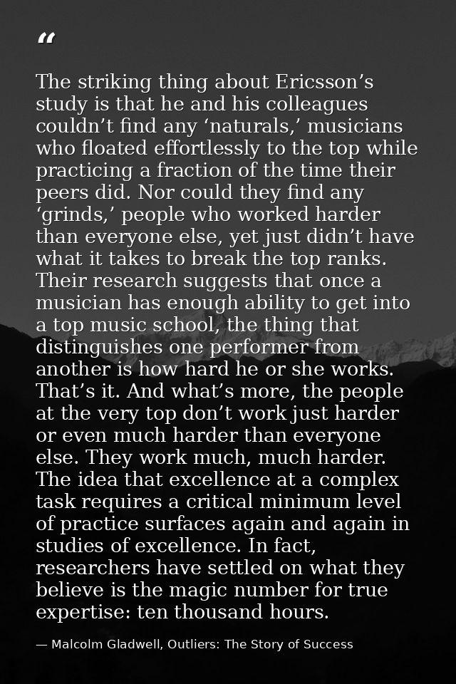 The striking thing about Ericsson’s study is that he and his colleagues couldn’t find any ‘naturals,’ musicians who floa — Malcolm Gladwell, Outliers: The Story of Success