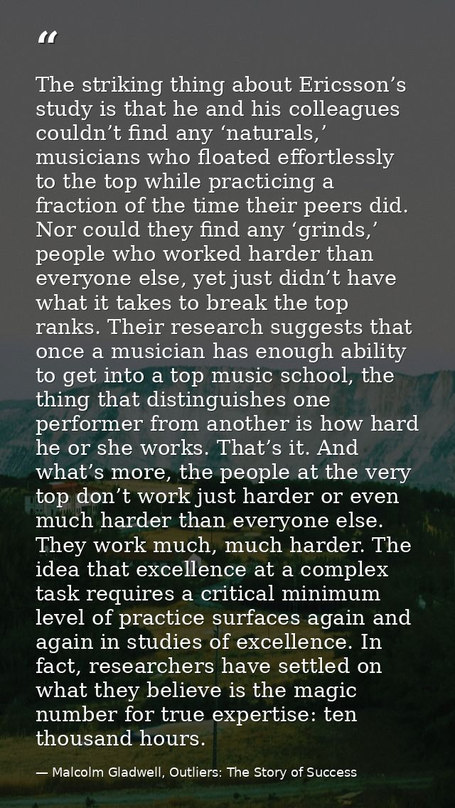 The striking thing about Ericsson’s study is that he and his colleagues couldn’t find any ‘naturals,’ musicians who floa — Malcolm Gladwell, Outliers: The Story of Success