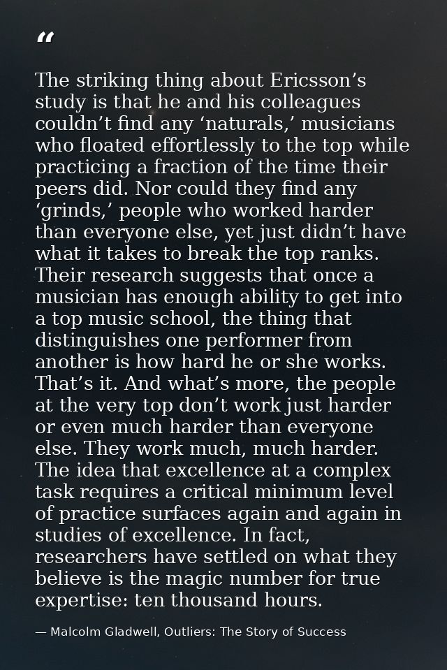 The striking thing about Ericsson’s study is that he and his colleagues couldn’t find any ‘naturals,’ musicians who floa — Malcolm Gladwell, Outliers: The Story of Success