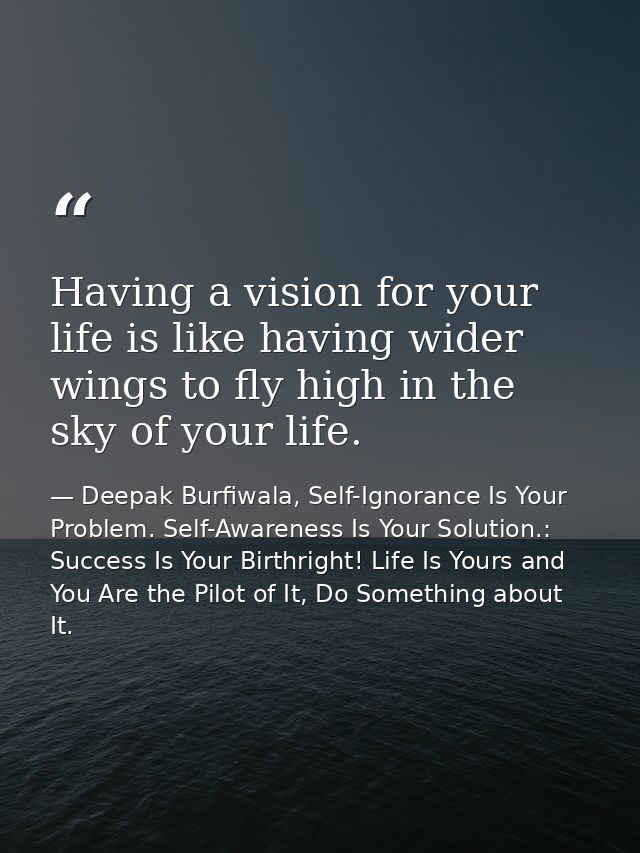 Having a vision for your life is like having wider wings to fly high in the sky of your life. — Deepak Burfiwala, Self-Ignorance Is Your Problem. Self-Awareness Is Your Solution.: Success Is Your Birthright! Life Is Yours and You Are the Pilot of It, Do Something about It.
