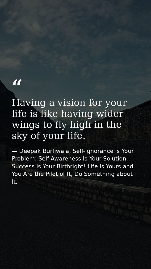 Having a vision for your life is like having wider wings to fly high in the sky of your life. — Deepak Burfiwala, Self-Ignorance Is Your Problem. Self-Awareness Is Your Solution.: Success Is Your Birthright! Life Is Yours and You Are the Pilot of It, Do Something about It.