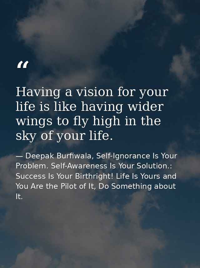Having a vision for your life is like having wider wings to fly high in the sky of your life. — Deepak Burfiwala, Self-Ignorance Is Your Problem. Self-Awareness Is Your Solution.: Success Is Your Birthright! Life Is Yours and You Are the Pilot of It, Do Something about It.