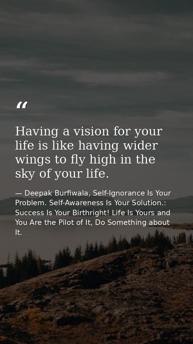 Having a vision for your life is like having wider wings to fly high in the sky of your life. — Deepak Burfiwala, Self-Ignorance Is Your Problem. Self-Awareness Is Your Solution.: Success Is Your Birthright! Life Is Yours and You Are the Pilot of It, Do Something about It.