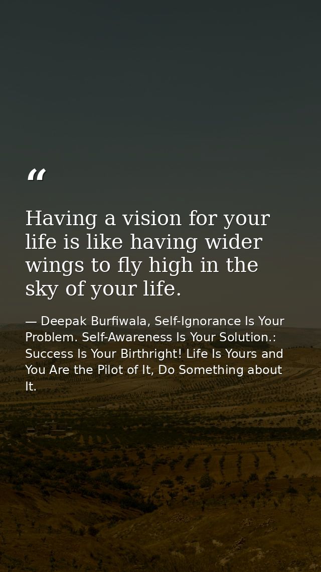 Having a vision for your life is like having wider wings to fly high in the sky of your life. — Deepak Burfiwala, Self-Ignorance Is Your Problem. Self-Awareness Is Your Solution.: Success Is Your Birthright! Life Is Yours and You Are the Pilot of It, Do Something about It.