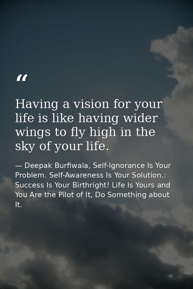 Having a vision for your life is like having wider wings to fly high in the sky of your life. — Deepak Burfiwala, Self-Ignorance Is Your Problem. Self-Awareness Is Your Solution.: Success Is Your Birthright! Life Is Yours and You Are the Pilot of It, Do Something about It.