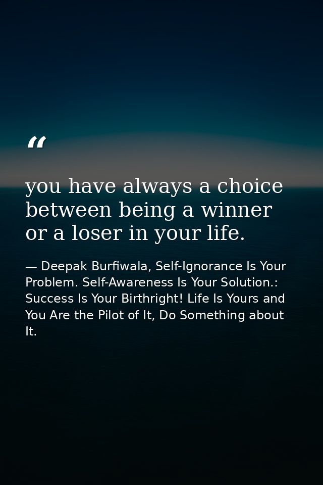 you have always a choice between being a winner or a loser in your life. — Deepak Burfiwala, Self-Ignorance Is Your Problem. Self-Awareness Is Your Solution.: Success Is Your Birthright! Life Is Yours and You Are the Pilot of It, Do Something about It.