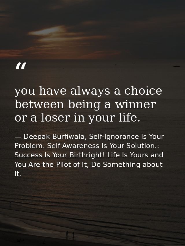 you have always a choice between being a winner or a loser in your life. — Deepak Burfiwala, Self-Ignorance Is Your Problem. Self-Awareness Is Your Solution.: Success Is Your Birthright! Life Is Yours and You Are the Pilot of It, Do Something about It.