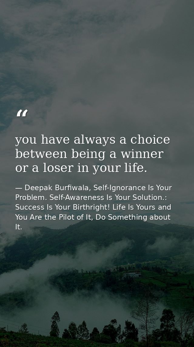 you have always a choice between being a winner or a loser in your life. — Deepak Burfiwala, Self-Ignorance Is Your Problem. Self-Awareness Is Your Solution.: Success Is Your Birthright! Life Is Yours and You Are the Pilot of It, Do Something about It.