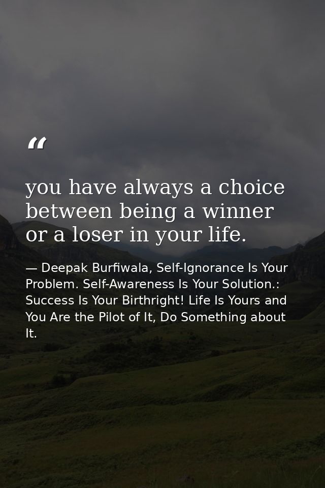 you have always a choice between being a winner or a loser in your life. — Deepak Burfiwala, Self-Ignorance Is Your Problem. Self-Awareness Is Your Solution.: Success Is Your Birthright! Life Is Yours and You Are the Pilot of It, Do Something about It.