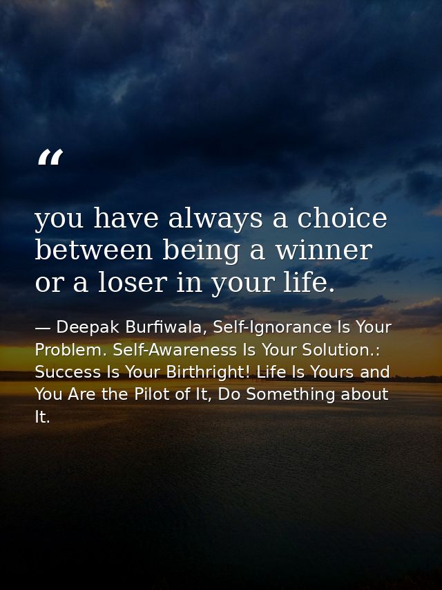 you have always a choice between being a winner or a loser in your life. — Deepak Burfiwala, Self-Ignorance Is Your Problem. Self-Awareness Is Your Solution.: Success Is Your Birthright! Life Is Yours and You Are the Pilot of It, Do Something about It.