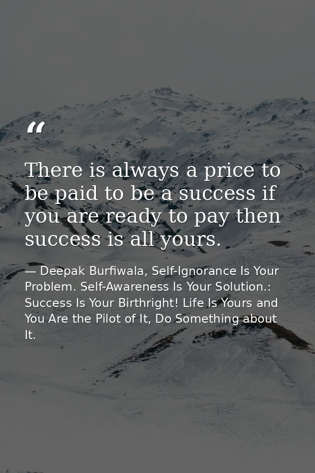There is always a price to be paid to be a success if you are ready to pay then success is all yours. — Deepak Burfiwala, Self-Ignorance Is Your Problem. Self-Awareness Is Your Solution.: Success Is Your Birthright! Life Is Yours and You Are the Pilot of It, Do Something about It.
