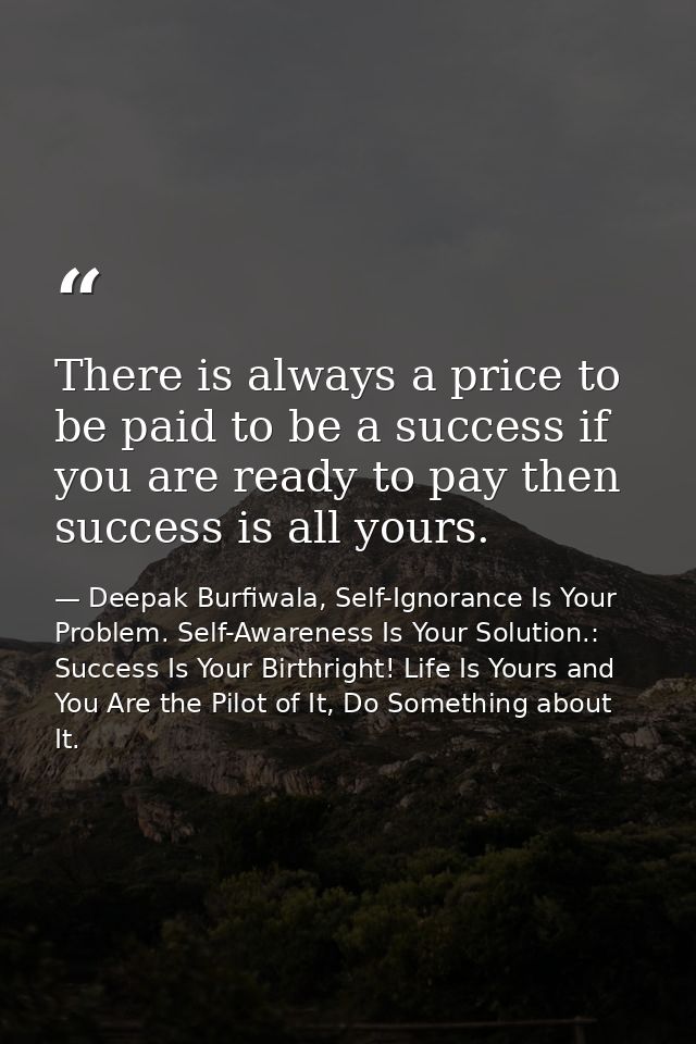 There is always a price to be paid to be a success if you are ready to pay then success is all yours. — Deepak Burfiwala, Self-Ignorance Is Your Problem. Self-Awareness Is Your Solution.: Success Is Your Birthright! Life Is Yours and You Are the Pilot of It, Do Something about It.