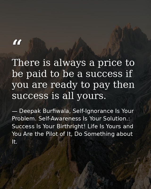 There is always a price to be paid to be a success if you are ready to pay then success is all yours. — Deepak Burfiwala, Self-Ignorance Is Your Problem. Self-Awareness Is Your Solution.: Success Is Your Birthright! Life Is Yours and You Are the Pilot of It, Do Something about It.