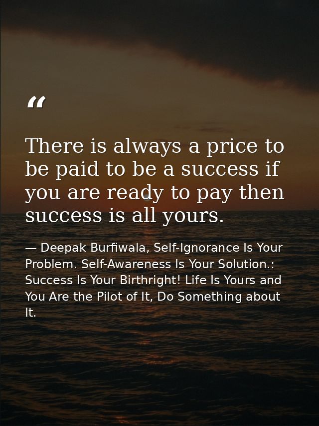 There is always a price to be paid to be a success if you are ready to pay then success is all yours. — Deepak Burfiwala, Self-Ignorance Is Your Problem. Self-Awareness Is Your Solution.: Success Is Your Birthright! Life Is Yours and You Are the Pilot of It, Do Something about It.