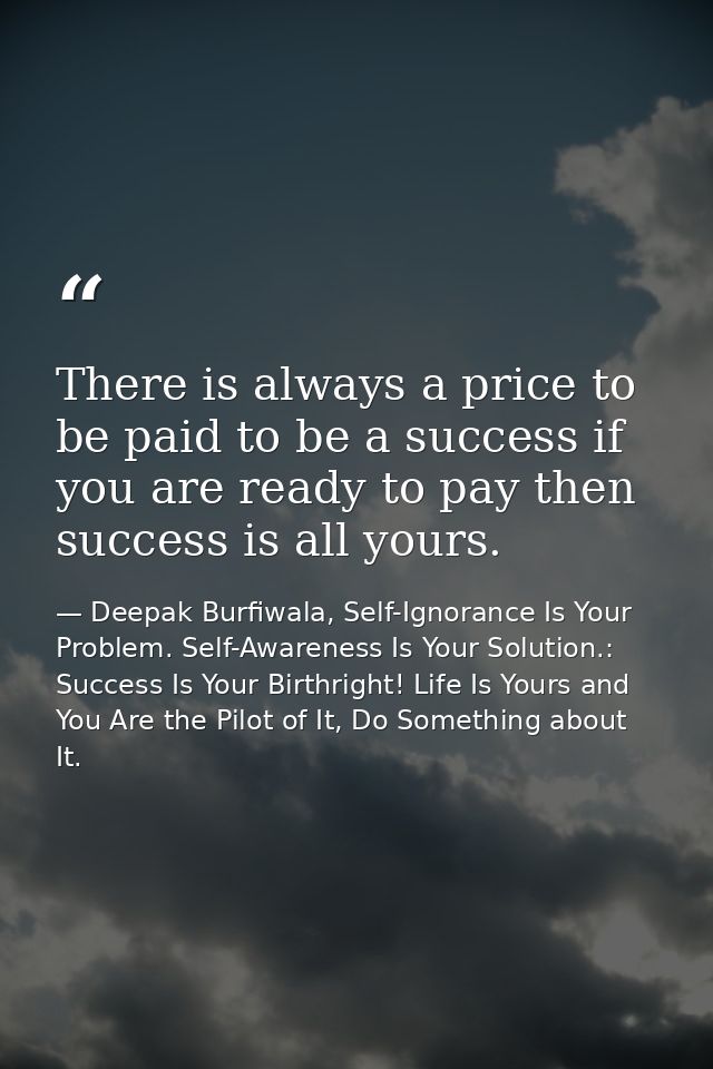 There is always a price to be paid to be a success if you are ready to pay then success is all yours. — Deepak Burfiwala, Self-Ignorance Is Your Problem. Self-Awareness Is Your Solution.: Success Is Your Birthright! Life Is Yours and You Are the Pilot of It, Do Something about It.