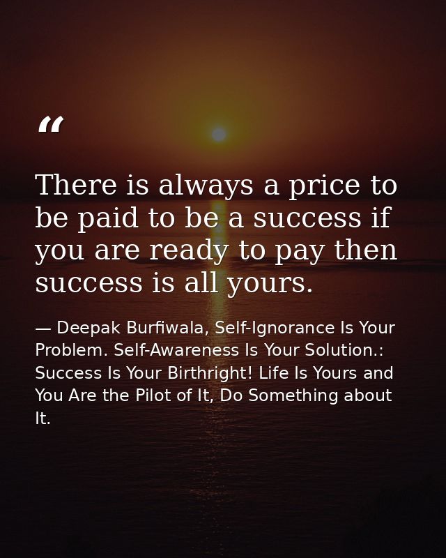 There is always a price to be paid to be a success if you are ready to pay then success is all yours. — Deepak Burfiwala, Self-Ignorance Is Your Problem. Self-Awareness Is Your Solution.: Success Is Your Birthright! Life Is Yours and You Are the Pilot of It, Do Something about It.