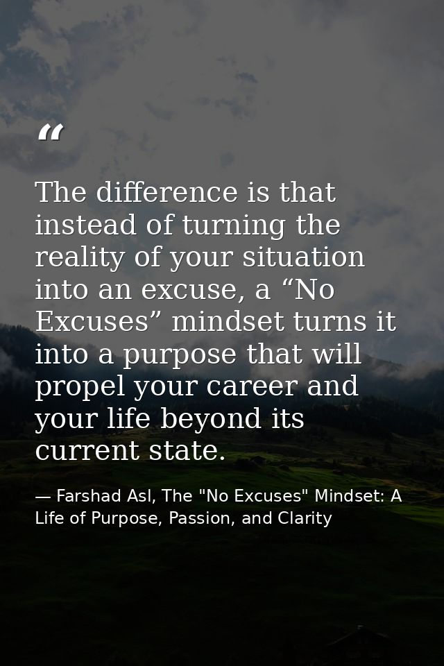 The difference is that instead of turning the reality of your situation into an excuse, a “No Excuses” mindset turns it  — Farshad Asl, The "No Excuses" Mindset: A Life of Purpose, Passion, and Clarity