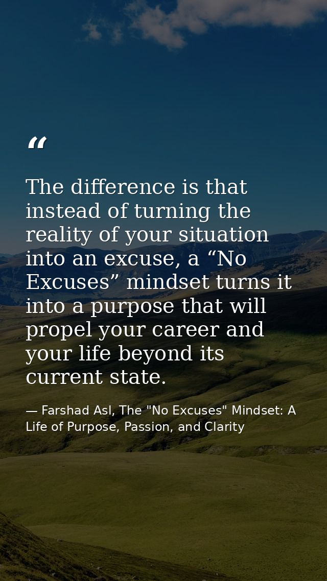 The difference is that instead of turning the reality of your situation into an excuse, a “No Excuses” mindset turns it  — Farshad Asl, The "No Excuses" Mindset: A Life of Purpose, Passion, and Clarity