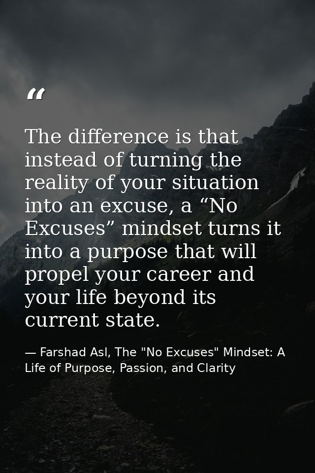 The difference is that instead of turning the reality of your situation into an excuse, a “No Excuses” mindset turns it  — Farshad Asl, The "No Excuses" Mindset: A Life of Purpose, Passion, and Clarity