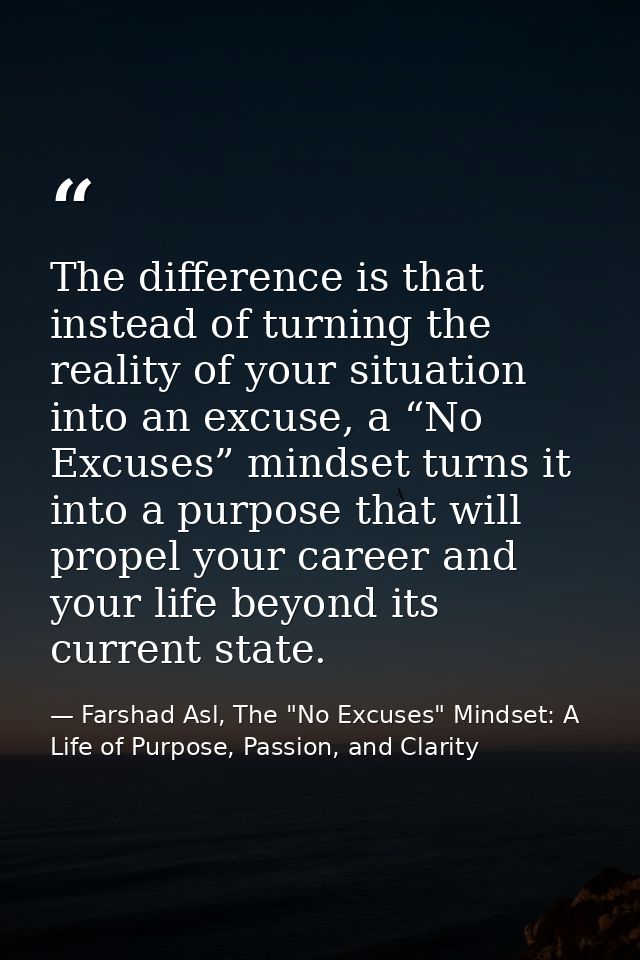 The difference is that instead of turning the reality of your situation into an excuse, a “No Excuses” mindset turns it  — Farshad Asl, The "No Excuses" Mindset: A Life of Purpose, Passion, and Clarity