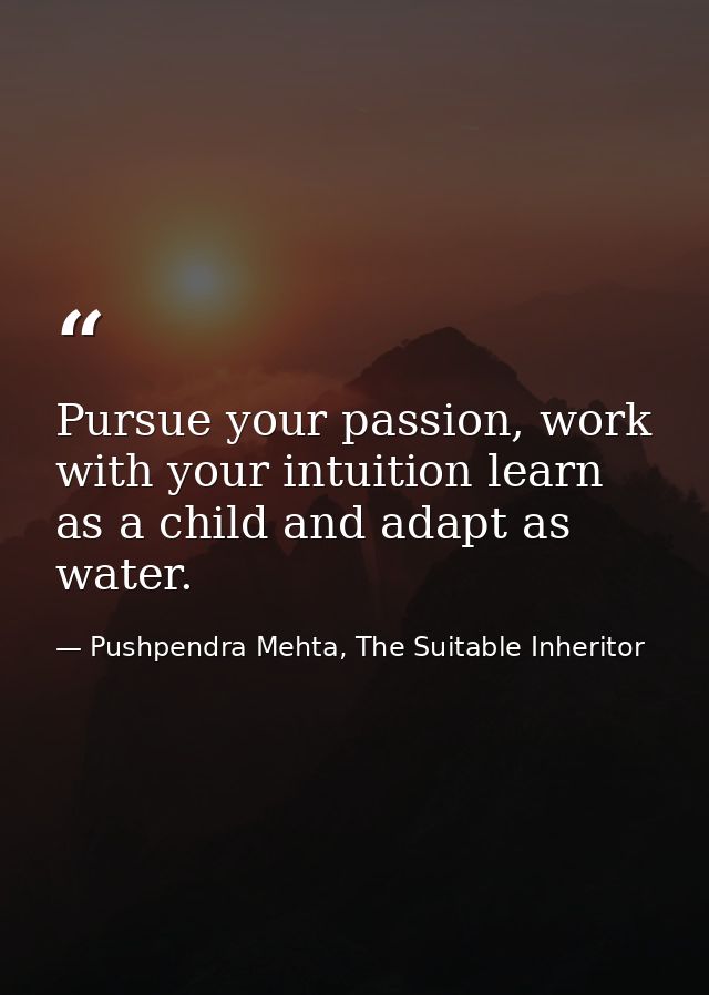 Pursue your passion, work with your intuition learn as a child and adapt as water. — Pushpendra Mehta, The Suitable Inheritor