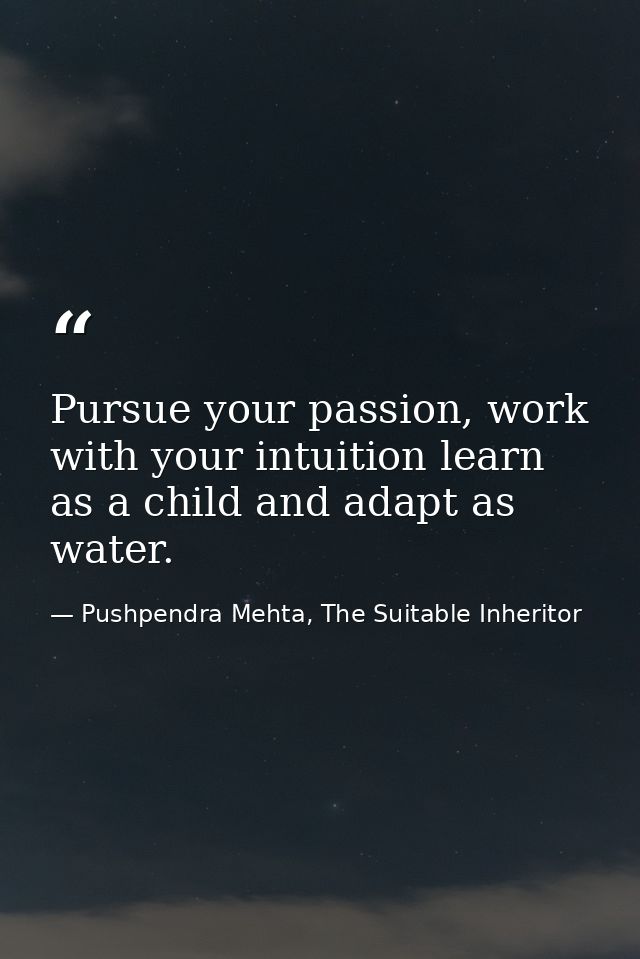 Pursue your passion, work with your intuition learn as a child and adapt as water. — Pushpendra Mehta, The Suitable Inheritor