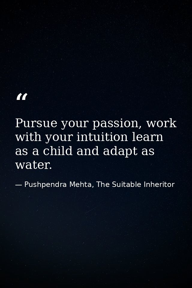 Pursue your passion, work with your intuition learn as a child and adapt as water. — Pushpendra Mehta, The Suitable Inheritor