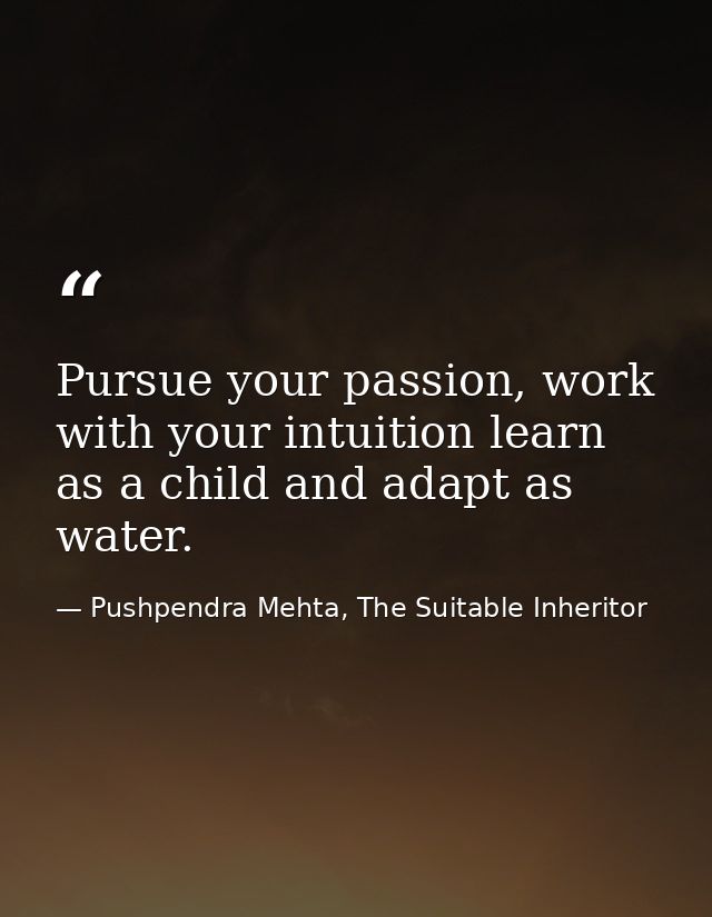 Pursue your passion, work with your intuition learn as a child and adapt as water. — Pushpendra Mehta, The Suitable Inheritor